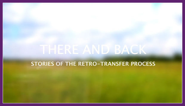Screen shot of blurred field background with foreground title 'THERE AND BACK, Stories of the Retro-Transfer Process'. Clicking on this image will take you to a video is hosted on Vimeo and requires login to view.